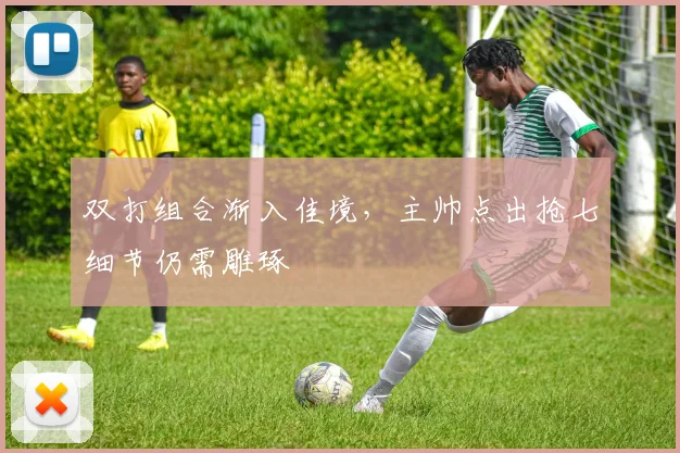 双打组合渐入佳境，主帅点出抢七细节仍需雕琢