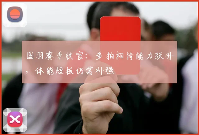 国羽赛季收官:多拍相持能力跃升,体能短板仍需补强