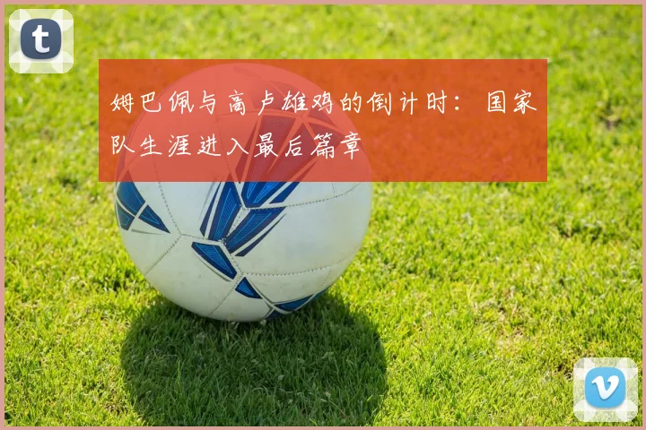 姆巴佩与高卢雄鸡的倒计时:国家队生涯进入最后篇章