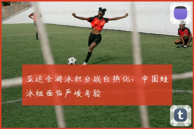 亚运会游泳积分战白热化，中国蛙泳组面临严峻考验