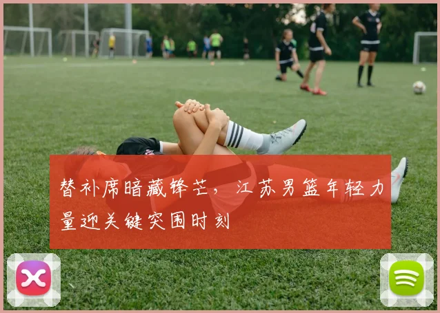 替补席暗藏锋芒,江苏男篮年轻力量迎关键突围时刻