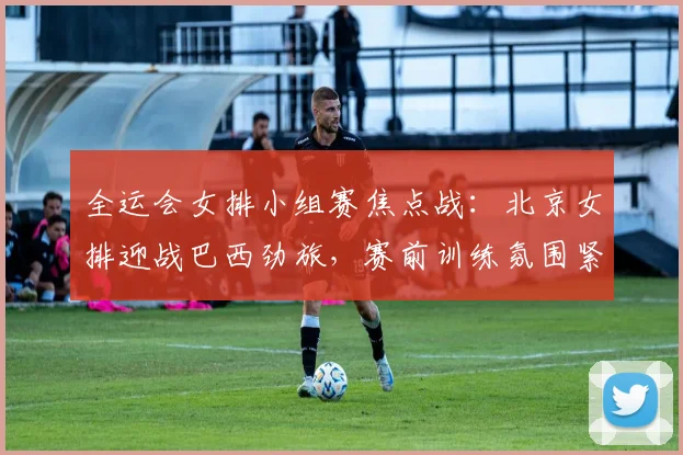 全运会女排小组赛焦点战：北京女排迎战巴西劲旅，赛前训练氛围紧张
