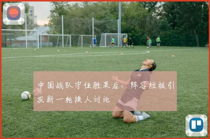 中国战队守住胜果后，阵容短板引发新一轮换人讨论