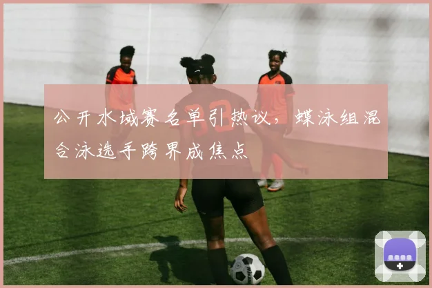 公开水域赛名单引热议，蝶泳组混合泳选手跨界成焦点