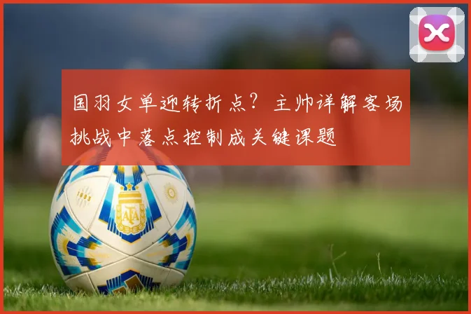国羽女单迎转折点？主帅详解客场挑战中落点控制成关键课题