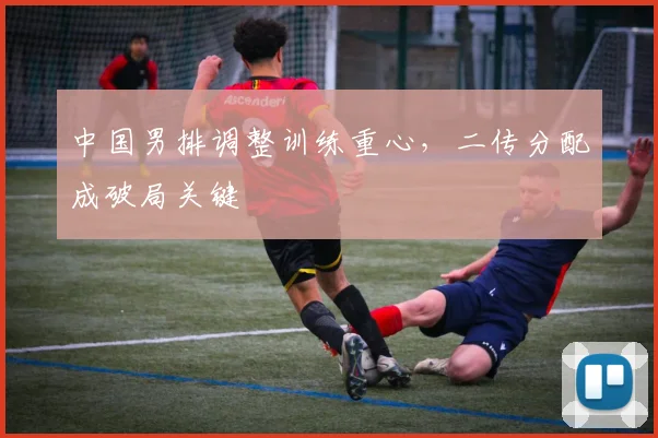 中国男排调整训练重心，二传分配成破局关键