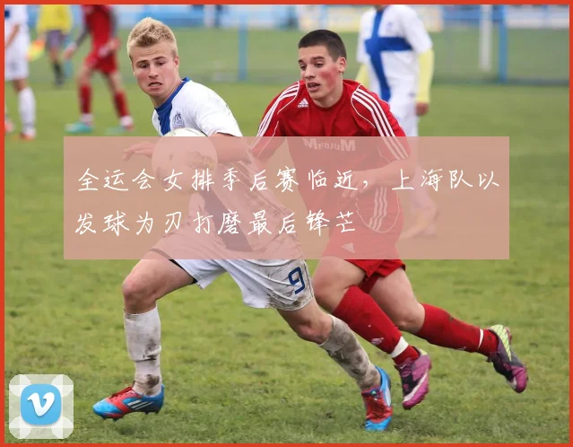 全运会女排季后赛临近，上海队以发球为刃打磨最后锋芒