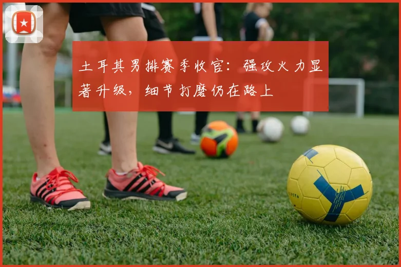 土耳其男排赛季收官：强攻火力显著升级，细节打磨仍在路上