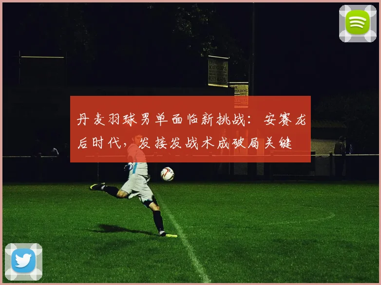 丹麦羽球男单面临新挑战:安赛龙后时代,发接发战术成破局关键
