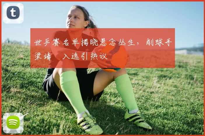世乒赛名单揭晓悬念丛生，削球手梁靖崑入选引热议