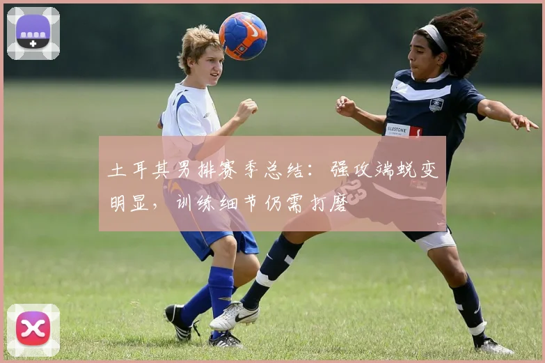 土耳其男排赛季总结：强攻端蜕变明显，训练细节仍需打磨