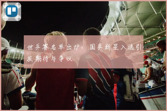 世乒赛名单出炉,国乒新星入选引发期待与争议