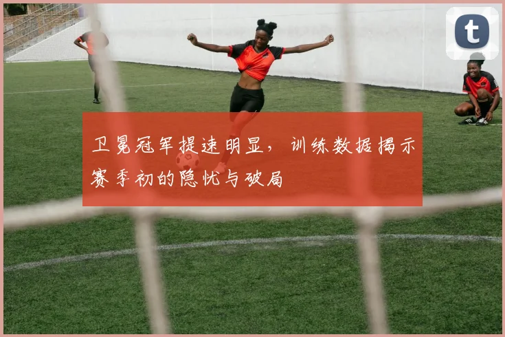 卫冕冠军提速明显，训练数据揭示赛季初的隐忧与破局