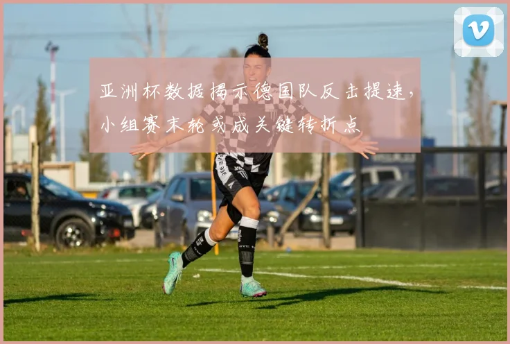 亚洲杯数据揭示德国队反击提速,小组赛末轮或成关键转折点