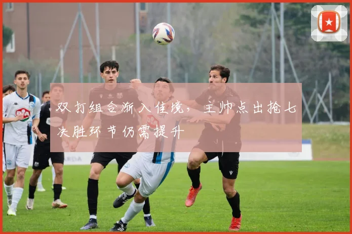 双打组合渐入佳境,主帅点出抢七决胜环节仍需提升