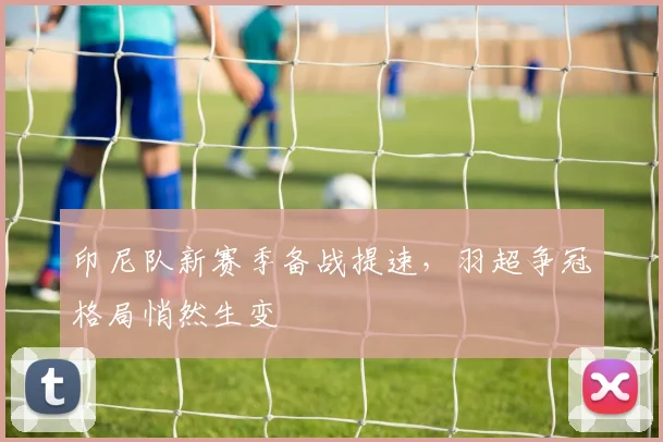 印尼队新赛季备战提速，羽超争冠格局悄然生变