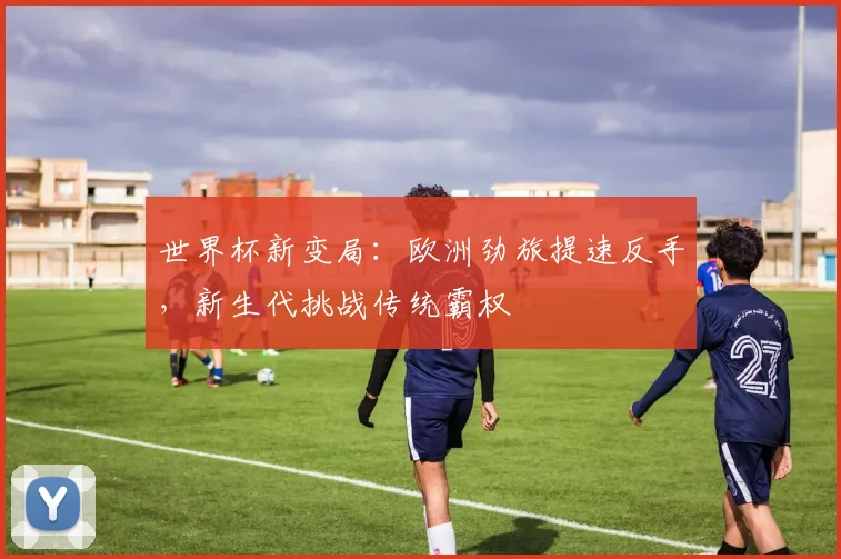 世界杯新变局：欧洲劲旅提速反手，新生代挑战传统霸权