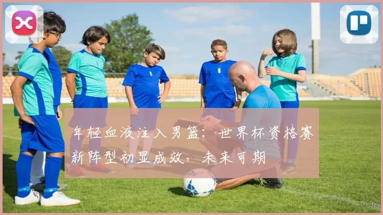年轻血液注入男篮：世界杯资格赛新阵型初显成效，未来可期