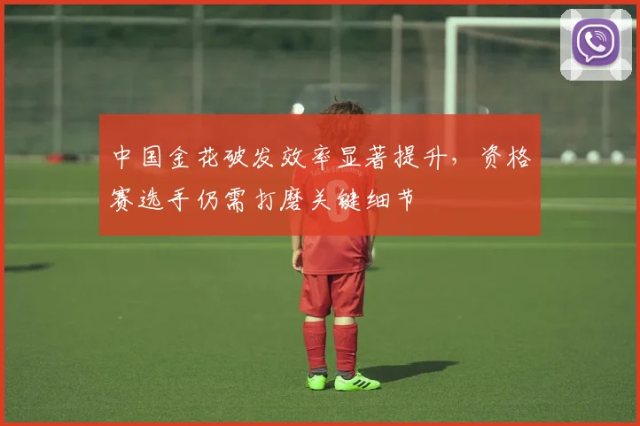 中国金花破发效率显著提升,资格赛选手仍需打磨关键细节