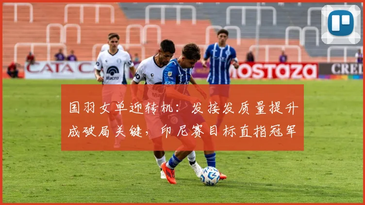 国羽女单迎转机：发接发质量提升成破局关键，印尼赛目标直指冠军