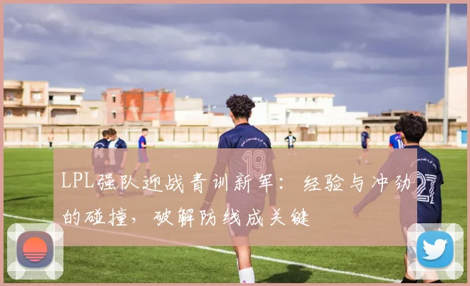 LPL强队迎战青训新军:经验与冲劲的碰撞,破解防线成关键