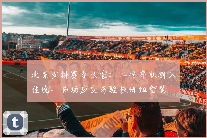 北京女排赛季收官：二传串联渐入佳境，临场应变考验教练组智慧