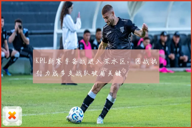 KPL新赛季备战进入深水区，团战执行力成多支战队破局关键