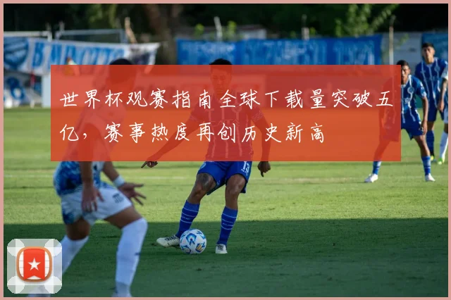 世界杯观赛指南全球下载量突破五亿，赛事热度再创历史新高