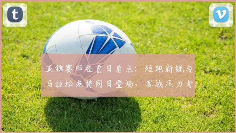 亚锦赛田径首日看点:短跑新锐与马拉松老将同日登场,客战压力考验团队深度