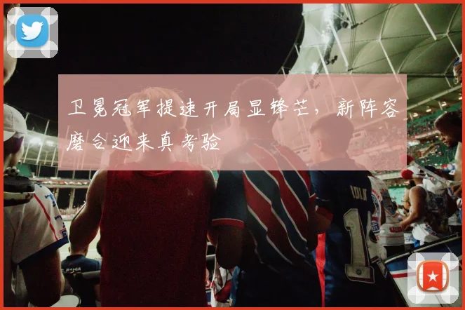 卫冕冠军提速开局显锋芒，新阵容磨合迎来真考验