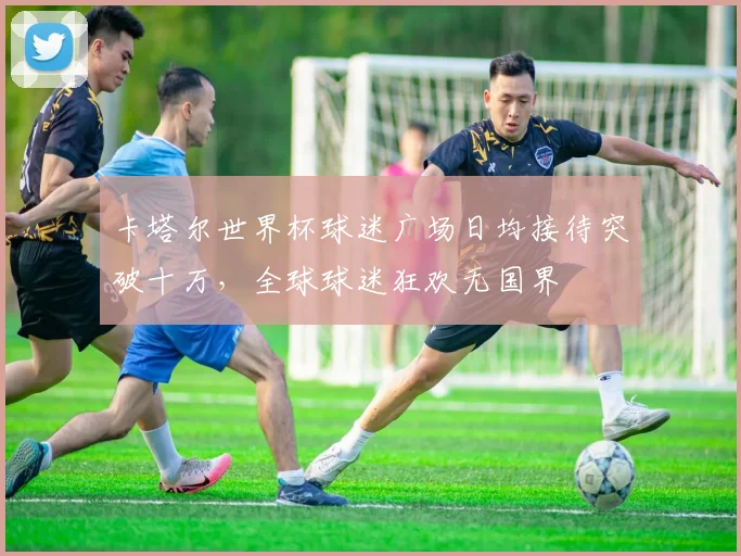 卡塔尔世界杯球迷广场日均接待突破十万，全球球迷狂欢无国界