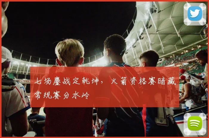 七场鏖战定乾坤,火箭资格赛暗藏常规赛分水岭