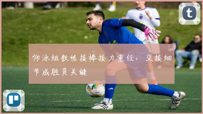 仰泳组教练接棒接力重任,交接细节成胜负关键