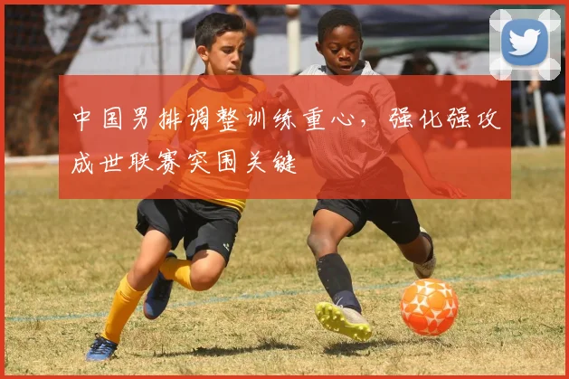 中国男排调整训练重心,强化强攻成世联赛突围关键