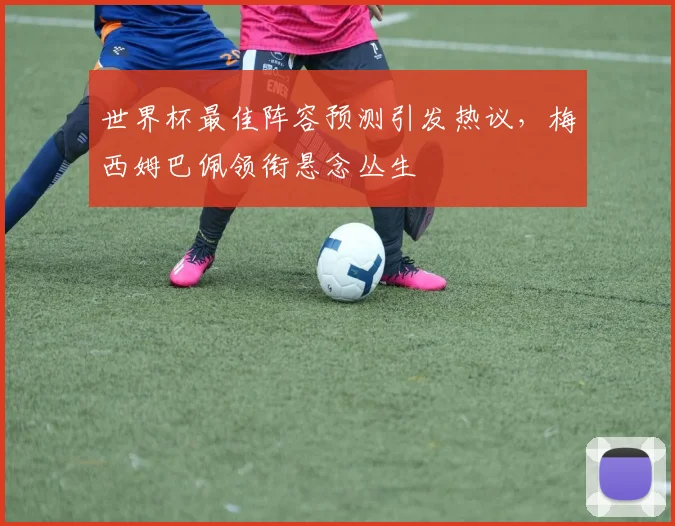 世界杯最佳阵容预测引发热议,梅西姆巴佩领衔悬念丛生