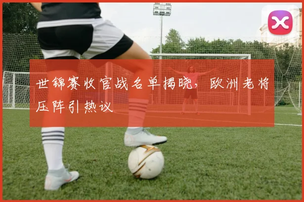 世锦赛收官战名单揭晓,欧洲老将压阵引热议
