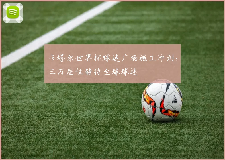 卡塔尔世界杯球迷广场施工冲刺,三万座位静待全球球迷
