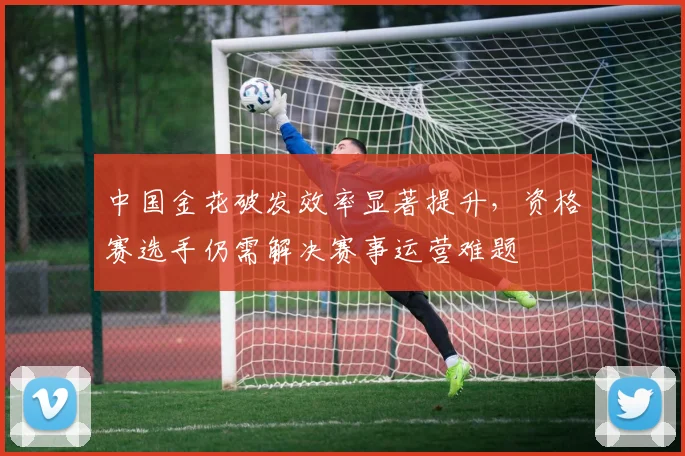 中国金花破发效率显著提升,资格赛选手仍需解决赛事运营难题