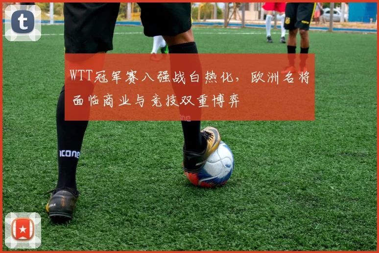 WTT冠军赛八强战白热化,欧洲名将面临商业与竞技双重博弈