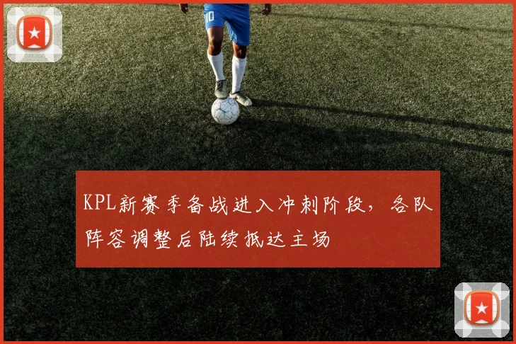 KPL新赛季备战进入冲刺阶段,各队阵容调整后陆续抵达主场