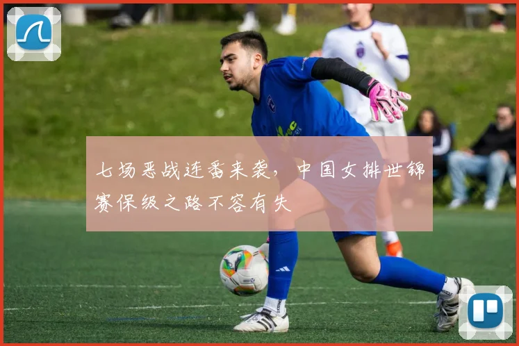 七场恶战连番来袭,中国女排世锦赛保级之路不容有失