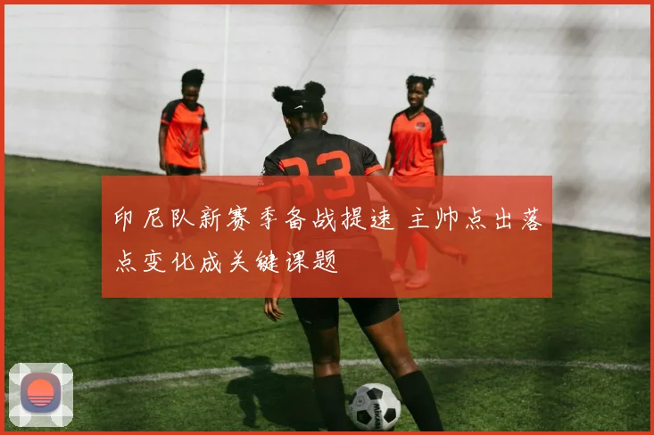 印尼队新赛季备战提速 主帅点出落点变化成关键课题