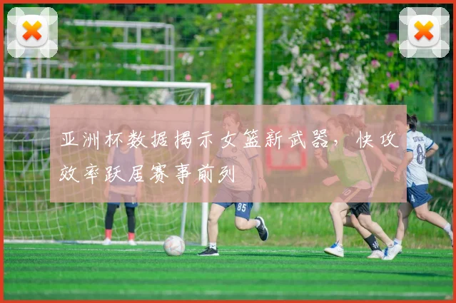 亚洲杯数据揭示女篮新武器,快攻效率跃居赛事前列
