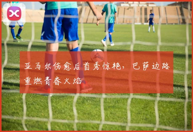 亚马尔伤愈后首秀惊艳,巴萨边路重燃青春火焰