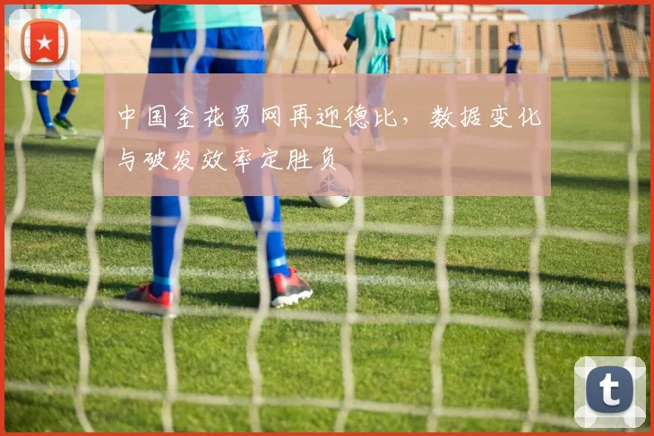 中国金花男网再迎德比,数据变化与破发效率定胜负
