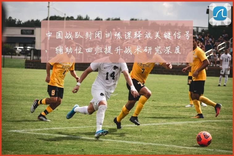 中国战队封闭训练课释放关键信号，辅助位回归提升战术研究深度