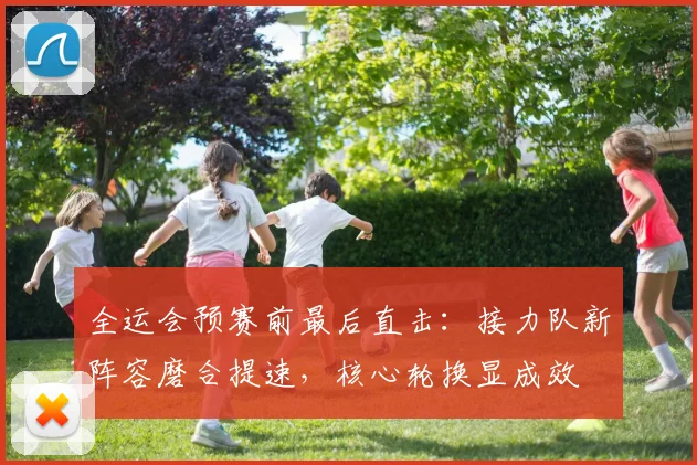 全运会预赛前最后直击：接力队新阵容磨合提速，核心轮换显成效