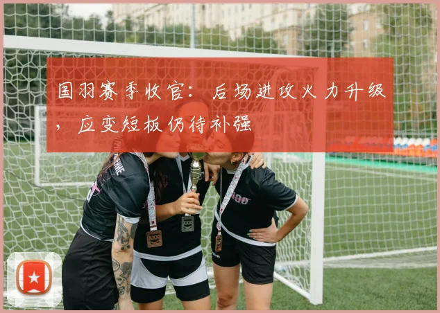 国羽赛季收官：后场进攻火力升级，应变短板仍待补强