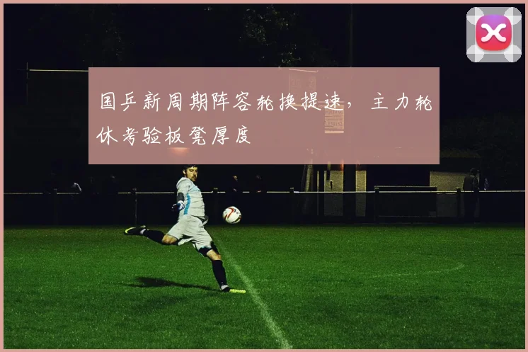 国乒新周期阵容轮换提速，主力轮休考验板凳厚度