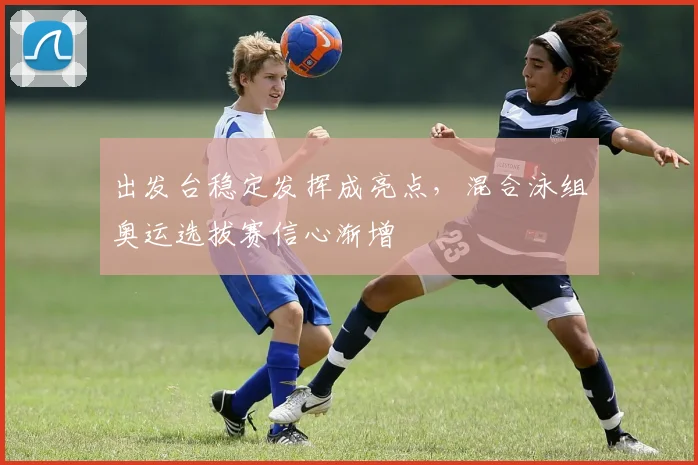 出发台稳定发挥成亮点，混合泳组奥运选拔赛信心渐增